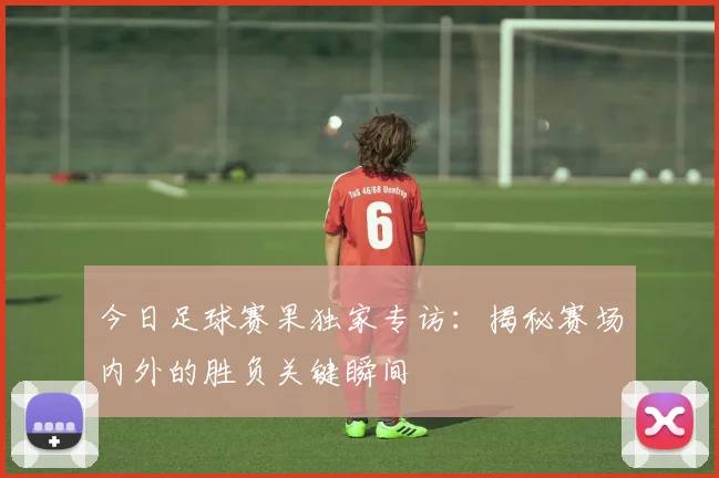 今日足球赛果独家专访：揭秘赛场内外的胜负关键瞬间
