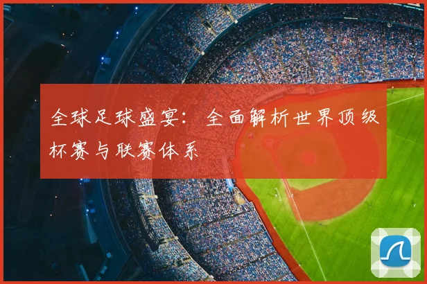 全球足球盛宴：全面解析世界顶级杯赛与联赛体系
