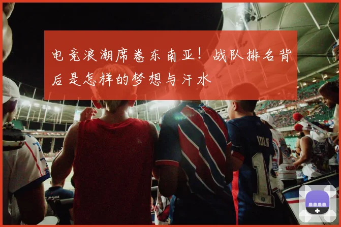 电竞浪潮席卷东南亚！战队排名背后是怎样的梦想与汗水