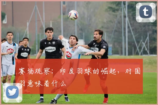 赛场观察：印度羽球的崛起，对国羽意味着什么