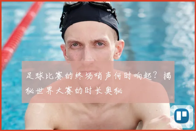 足球比赛的终场哨声何时响起？揭秘世界大赛的时长奥秘