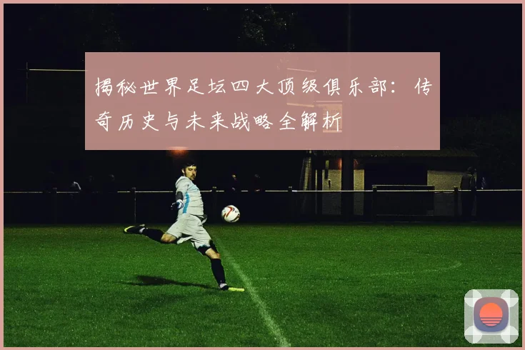 揭秘世界足坛四大顶级俱乐部：传奇历史与未来战略全解析