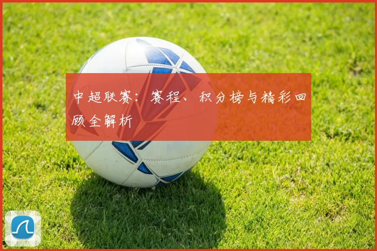 中超联赛：赛程、积分榜与精彩回顾全解析