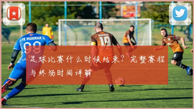 足球比赛什么时候结束？完整赛程与终场时间详解